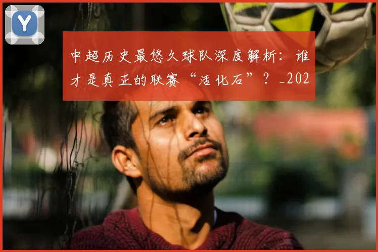 中超历史最悠久球队深度解析：谁才是真正的联赛“活化石”？_20260610190352