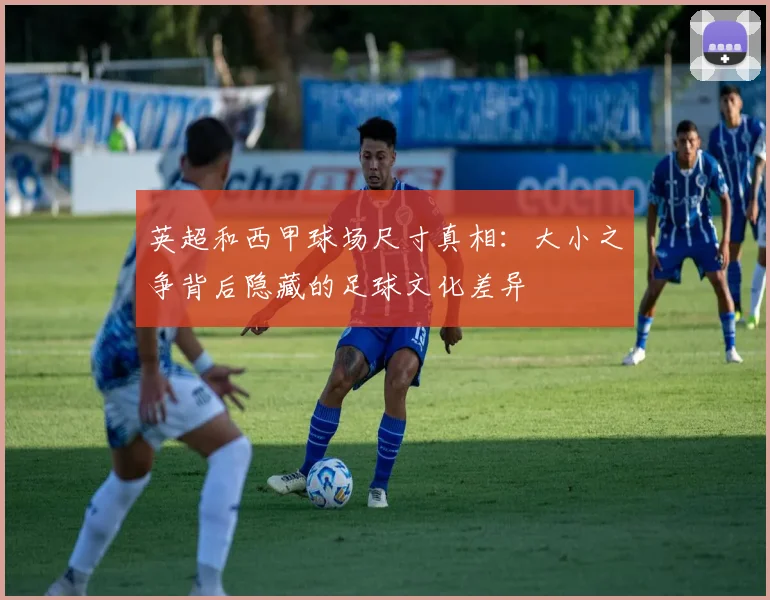 英超和西甲球场尺寸真相：大小之争背后隐藏的足球文化差异