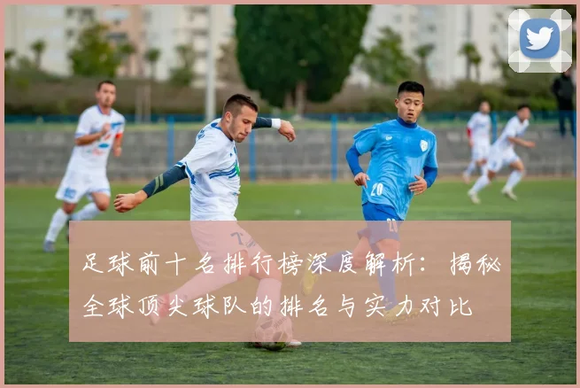 足球前十名排行榜深度解析：揭秘全球顶尖球队的排名与实力对比
