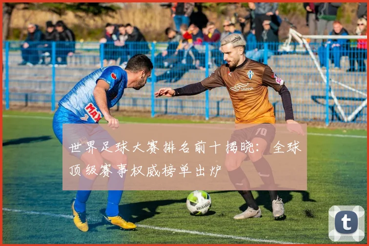 世界足球大赛排名前十揭晓：全球顶级赛事权威榜单出炉