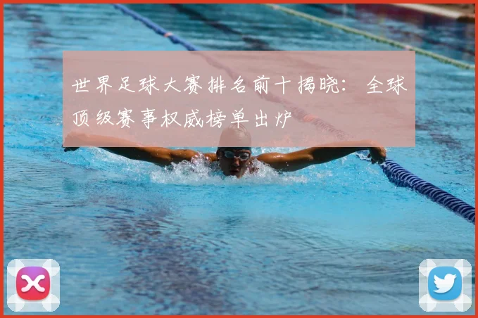 世界足球大赛排名前十揭晓：全球顶级赛事权威榜单出炉