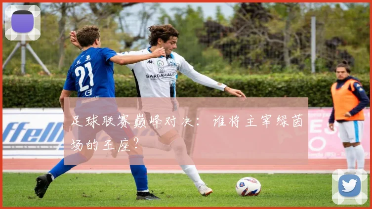 足球联赛巅峰对决：谁将主宰绿茵场的王座？