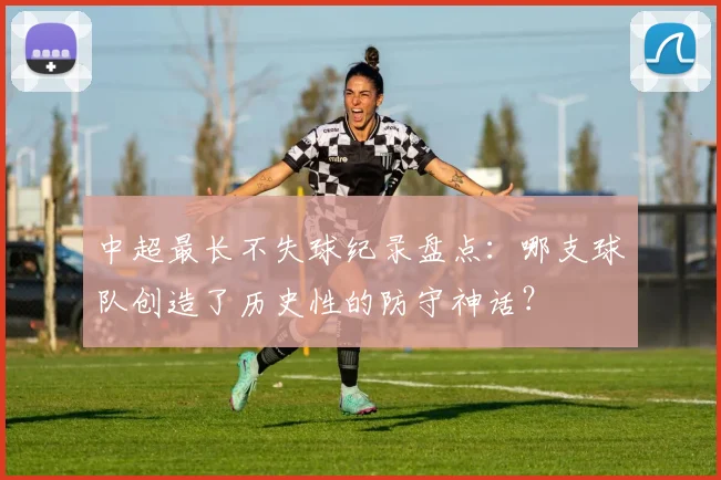 中超最长不失球纪录盘点：哪支球队创造了历史性的防守神话？