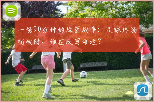 一场90分钟的绿茵战争：足球终场哨响时，谁在改写命运？