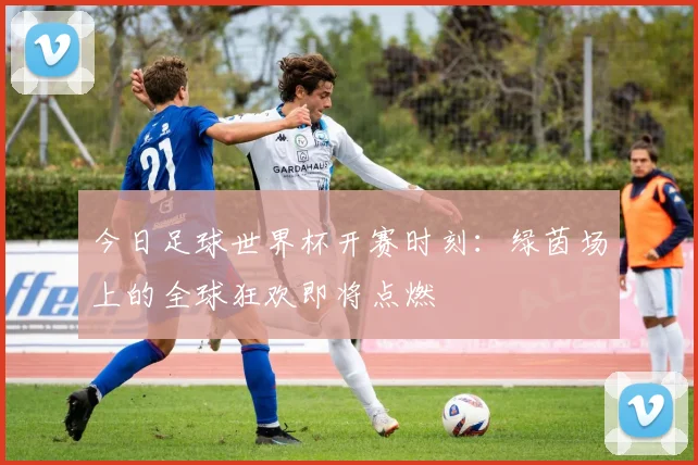 今日足球世界杯开赛时刻：绿茵场上的全球狂欢即将点燃