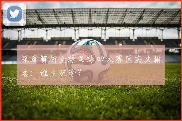 深度解析全球足球四大赛区实力排名：谁主沉浮？