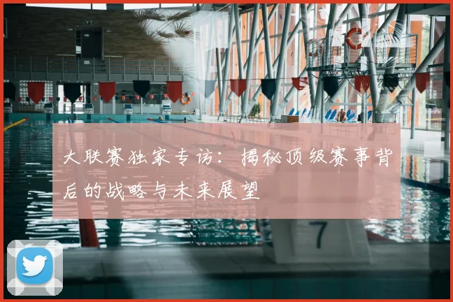 大联赛独家专访：揭秘顶级赛事背后的战略与未来展望