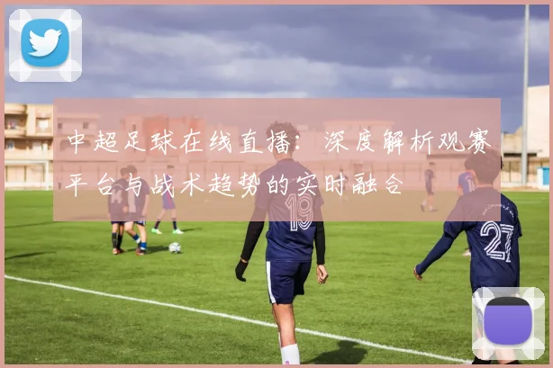 中超足球在线直播:深度解析观赛平台与战术趋势的实时融合